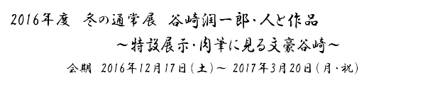 2016年度　冬の通常展「谷崎潤一郎　人と作品」～肉筆に見る文豪谷崎～ 会期　2016年12月17日（土）～ 3月20日（月・祝）