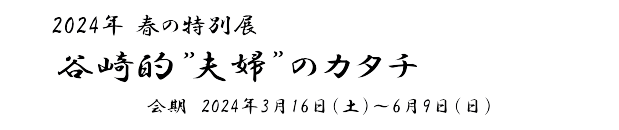 春の特別展「谷崎的”夫婦”のカタチ」会期　2024年3月16日(土)～6月9日(日)