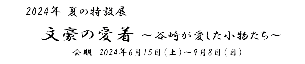 2024年夏の特設展「文豪の愛着～谷崎が愛した小物たち～」　会期　2024年6月15日(土)～9月8日(日)