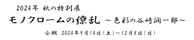 2024年秋の特別展「モノクロームの繚乱～色彩の谷崎潤一郎～」　会期　2024年9月14日(土)～12月8日(日)