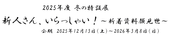 2025年度冬の特設展「新人さん、いらっしゃい！～新着資料顔見世～」　会期　2025年12月13日(土)～2026年3月8日(日)