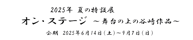 2025年 夏の特設展「オン・ステージ～舞台の上の谷崎作品～」　会期　2025年6月14日(土)～9月7日(日)