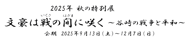 2025年 秋の特別展「文豪は戦の間に咲く～谷崎の戦争と平和～」　会期　2025年9月13日(土)～12月7日(日)